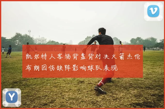 凯尔特人客场背靠背对决火箭杰伦布朗因伤缺阵影响球队表现