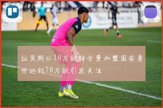 拉莫斯以10万欧转会费加盟国安身价达到70万欧引发关注