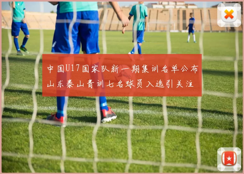 中国U17国家队新一期集训名单公布山东泰山青训七名球员入选引关注