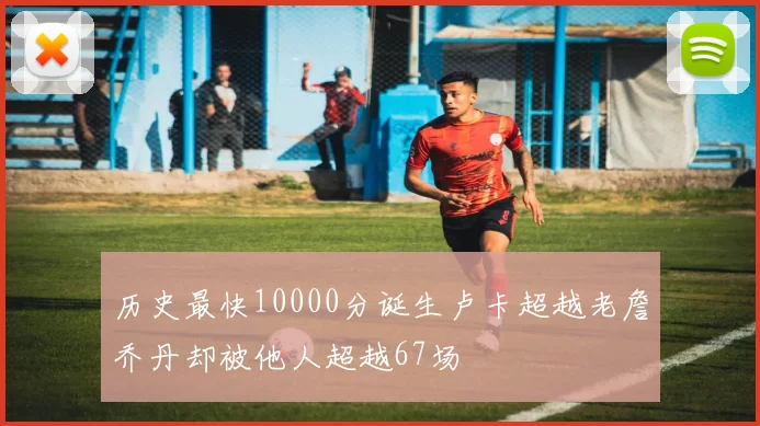 历史最快10000分诞生卢卡超越老詹乔丹却被他人超越67场