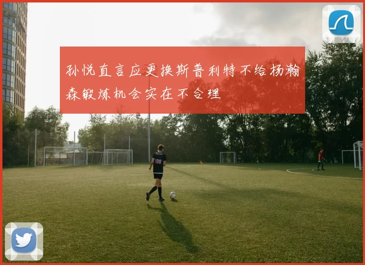 孙悦直言应更换斯普利特不给杨瀚森锻炼机会实在不合理